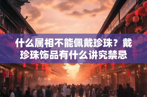 什么属相不能佩戴珍珠？戴珍珠饰品有什么讲究禁忌