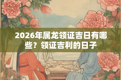 2026年属龙领证吉日有哪些?领证吉利的日子 2026年属龙领证吉日有哪些?领证吉利的日子