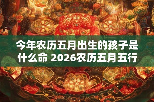 今年农历五月出生的孩子是什么命 2026农历五月五行缺什么属性