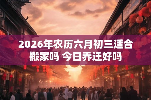 2026年农历六月初三适合搬家吗 今日乔迁好吗