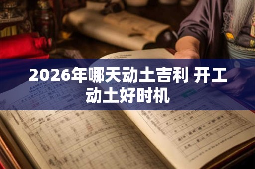 2026年哪天动土吉利 开工动土好时机