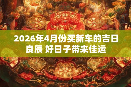 2026年4月份买新车的吉日良辰 好日子带来佳运