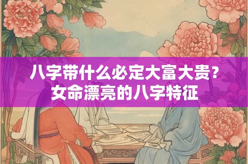 八字带什么必定大富大贵?女命漂亮的八字特征 八字带什么必定大富大贵?女命漂亮的八字特征