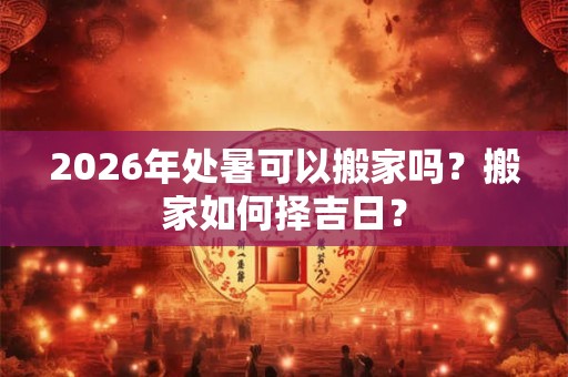 2026年处暑可以搬家吗？搬家如何择吉日？