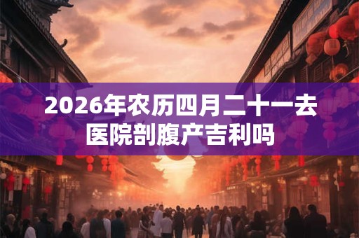 2026年农历四月二十一去医院剖腹产吉利吗
