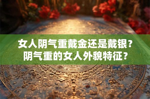 女人阴气重戴金还是戴银?阴气重的女人外貌特征? 女人阴气重戴金还是戴银?阴气重的女人外貌特征?