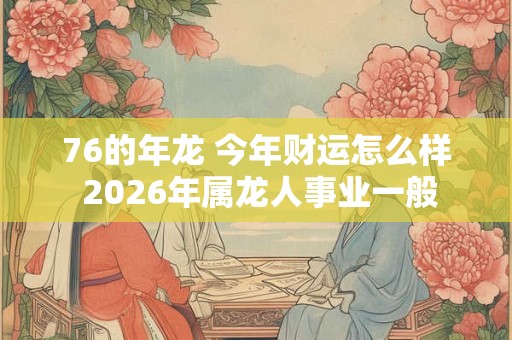 76的年龙 今年财运怎么样 2026年属龙人事业一般
