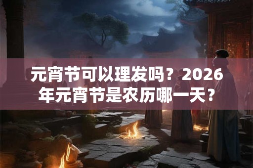 元宵节可以理发吗？2026年元宵节是农历哪一天？