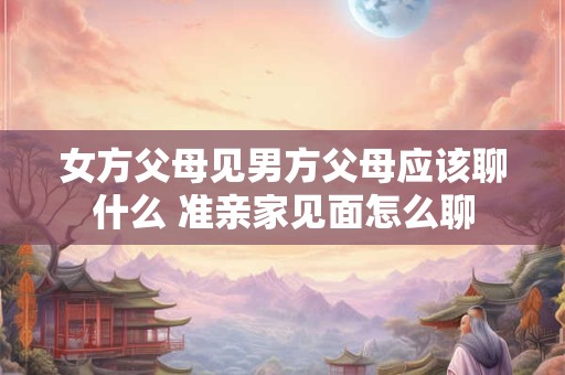 女方父母见男方父母应该聊什么 准亲家见面怎么聊