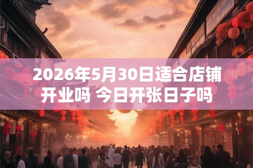 2026年5月30日适合店铺开业吗 今日开张日子吗
