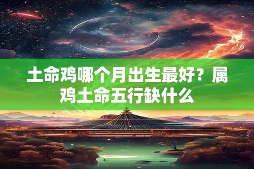 土命鸡哪个月出生最好?属鸡土命五行缺什么 土命鸡哪个月出生最好?属鸡土命五行缺什么