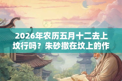 2026年农历五月十二去上坟行吗？朱砂撒在坟上的作用是什么？