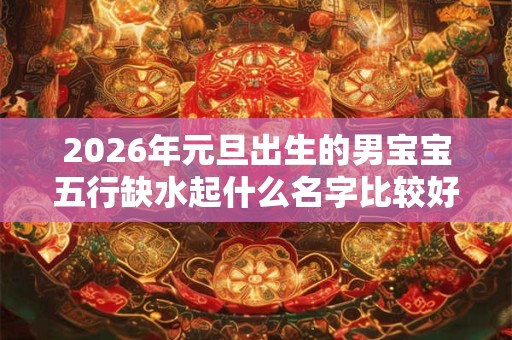 2026年元旦出生的男宝宝五行缺水起什么名字比较好