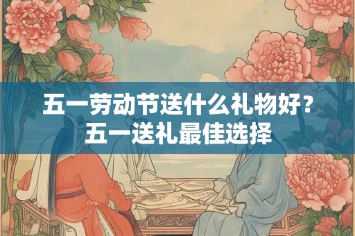 五一劳动节送什么礼物好？五一送礼最佳选择