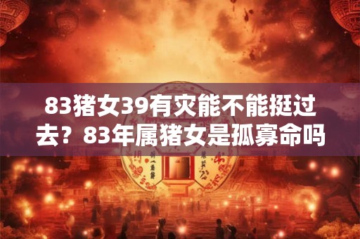 83猪女39有灾能不能挺过去?83年属猪女是孤寡命吗? 83猪女39有灾能不能挺过去?83年属猪女是孤寡命吗?
