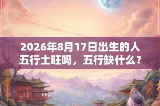 2026年8月17日出生的人五行土旺吗,五行缺什么? 2026年8月17日出生的人五行土旺吗,五行缺什么?