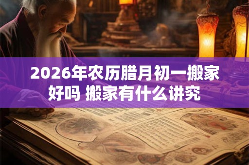 2026年农历腊月初一搬家好吗 搬家有什么讲究