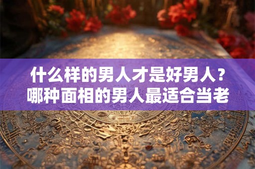 什么样的男人才是好男人？哪种面相的男人最适合当老公