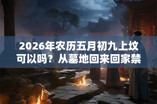 2026年农历五月初九上坟可以吗？从墓地回来回家禁忌