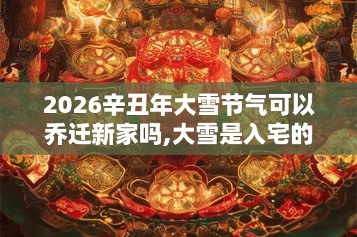 2026辛丑年大雪节气可以乔迁新家吗,大雪是入宅的良辰吉日吗？