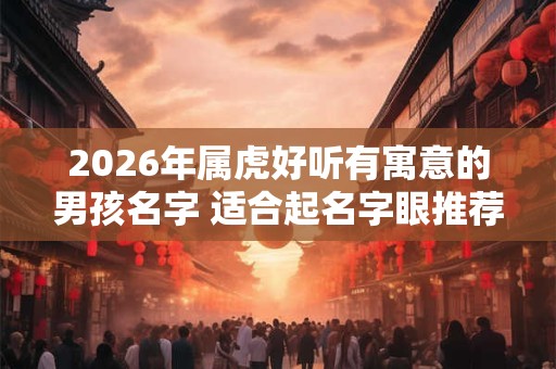 2026年属虎好听有寓意的男孩名字 适合起名字眼推荐 2026年属虎好听有寓意的男孩名字 适合起名字眼推荐