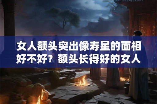 女人额头突出像寿星的面相好不好？额头长得好的女人面相