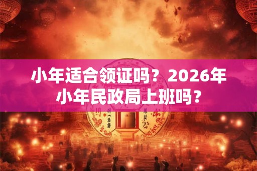 小年适合领证吗？2026年小年民政局上班吗？