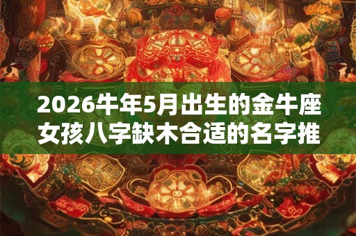 2026牛年5月出生的金牛座女孩八字缺木合适的名字推荐