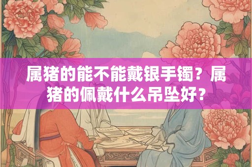 属猪的能不能戴银手镯？属猪的佩戴什么吊坠好？