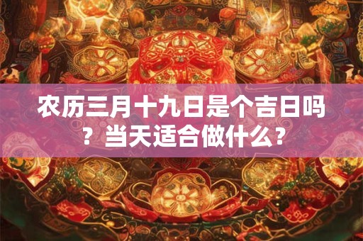 农历三月十九日是个吉日吗?当天适合做什么? 农历三月十九日是个吉日吗?当天适合做什么?