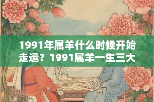 1991年属羊什么时候开始走运？1991属羊一生三大劫难