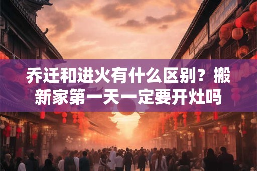 乔迁和进火有什么区别？搬新家第一天一定要开灶吗