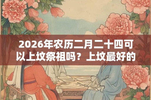 2026年农历二月二十四可以上坟祭祖吗?上坟最好的三种菜是什么? 2026年农历二月二十四可以上坟祭祖吗?上坟最好的三种菜是什么?