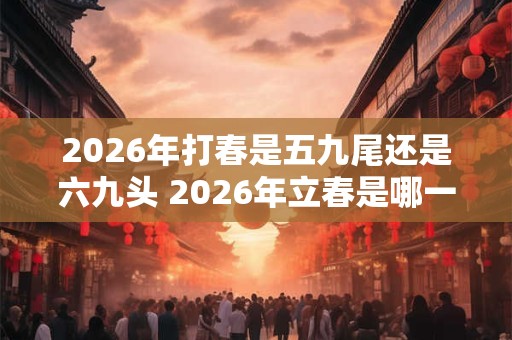 2026年打春是五九尾还是六九头 2026年立春是哪一天 2026年打春是五九尾还是六九头 2026年立春是哪一天