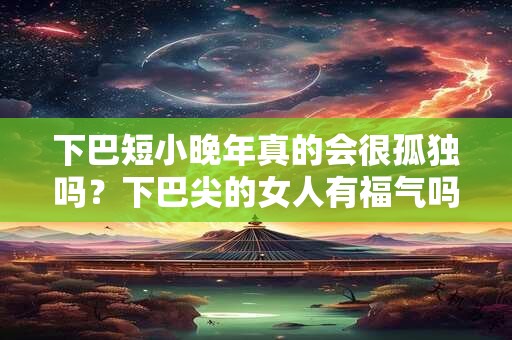 下巴短小晚年真的会很孤独吗？下巴尖的女人有福气吗？