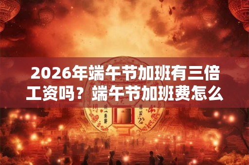 2026年端午节加班有三倍工资吗？端午节加班费怎么算？