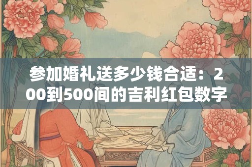 参加婚礼送多少钱合适：200到500间的吉利红包数字