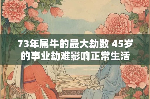 73年属牛的最大劫数 45岁的事业劫难影响正常生活