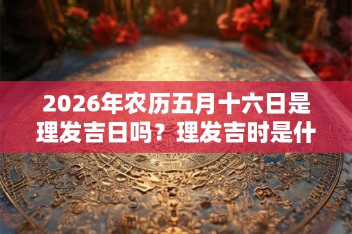 2026年农历五月十六日是理发吉日吗？理发吉时是什么？