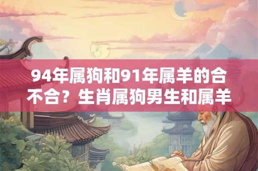 94年属狗和91年属羊的合不合?生肖属狗男生和属羊女生的配对分析 94年属狗和91年属羊的合不合?生肖属狗男生和属羊女生的配对分析