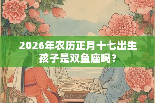 2026年农历正月十七出生孩子是双鱼座吗? 2026年农历正月十七出生孩子是双鱼座吗?