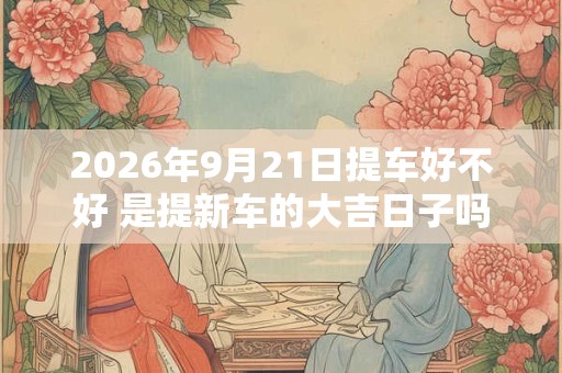 2026年9月21日提车好不好 是提新车的大吉日子吗