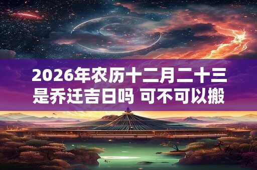 2026年农历十二月二十三是乔迁吉日吗 可不可以搬家入宅