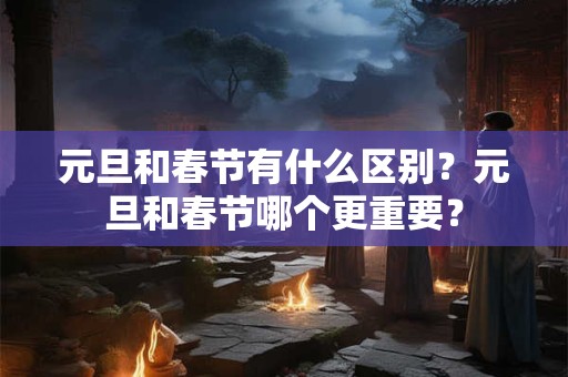 元旦和春节有什么区别?元旦和春节哪个更重要? 元旦和春节有什么区别?元旦和春节哪个更重要?