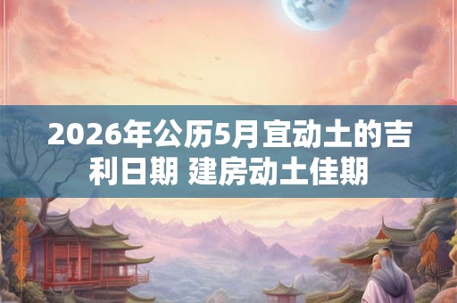 2026年公历5月宜动土的吉利日期 建房动土佳期 2026年公历5月宜动土的吉利日期 建房动土佳期
