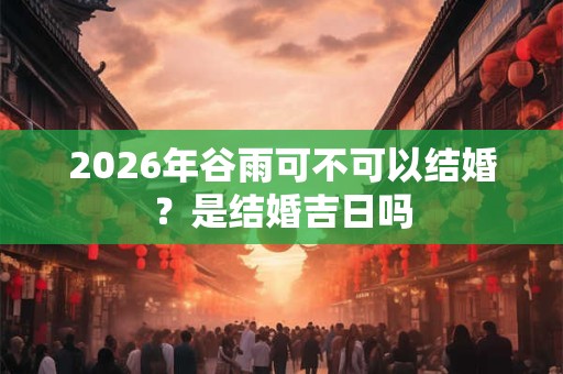 2026年谷雨可不可以结婚？是结婚吉日吗