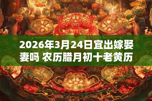 2026年3月24日宜出嫁娶妻吗 农历腊月初十老黄历查询 2026年3月24日宜出嫁娶妻吗 农历腊月初十老黄历查询