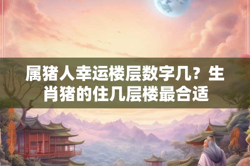 属猪人幸运楼层数字几?生肖猪的住几层楼最合适 属猪人幸运楼层数字几?生肖猪的住几层楼最合适