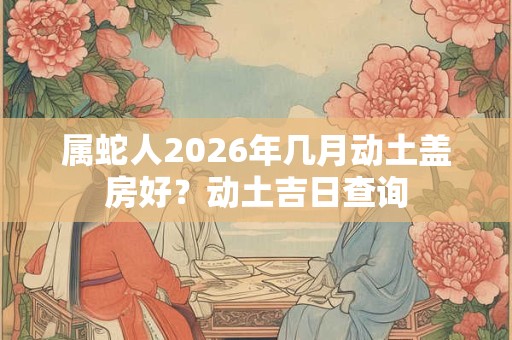 属蛇人2026年几月动土盖房好？动土吉日查询