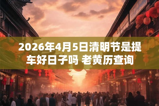 2026年4月5日清明节是提车好日子吗 老黄历查询